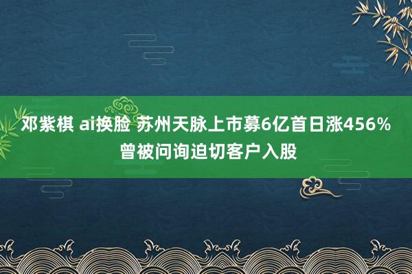 邓紫棋 ai换脸 苏州天脉上市募6亿首日涨456% 曾被问询迫切客户入股