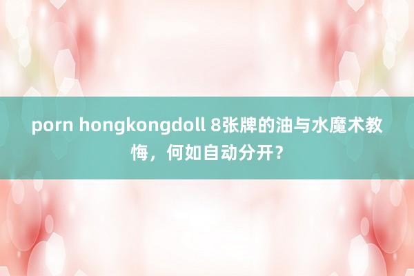 porn hongkongdoll 8张牌的油与水魔术教悔，何如自动分开？