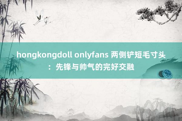 hongkongdoll onlyfans 两侧铲短毛寸头：先锋与帅气的完好交融