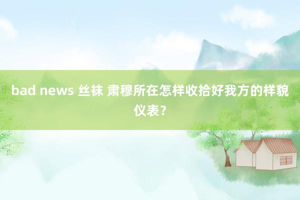 bad news 丝袜 肃穆所在怎样收拾好我方的样貌仪表？