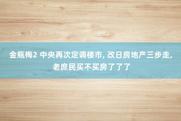 金瓶梅2 中央再次定调楼市， 改日房地产三步走， 老庶民买不买房了了了