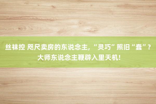 丝袜控 咫尺卖房的东说念主， “灵巧”照旧“蠢”? 大师东说念主鞭辟入里天机!