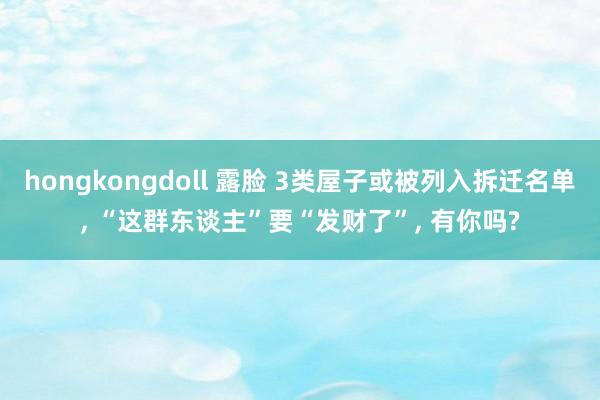 hongkongdoll 露脸 3类屋子或被列入拆迁名单， “这群东谈主”要“发财了”， 有你吗?