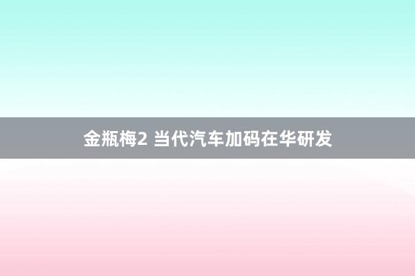 金瓶梅2 当代汽车加码在华研发