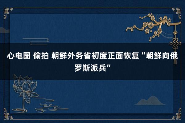 心电图 偷拍 朝鲜外务省初度正面恢复“朝鲜向俄罗斯派兵”