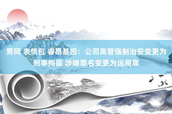 男同 表情包 睿昂基因：公司高管强制治安变更为刑事拘留 涉嫌罪名变更为运用罪