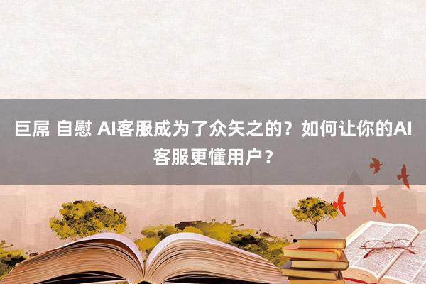 巨屌 自慰 AI客服成为了众矢之的？如何让你的AI客服更懂用户？