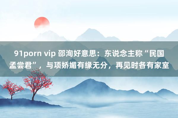 91porn vip 邵洵好意思：东说念主称“民国孟尝君”，与项娇媚有缘无分，再见时各有家室