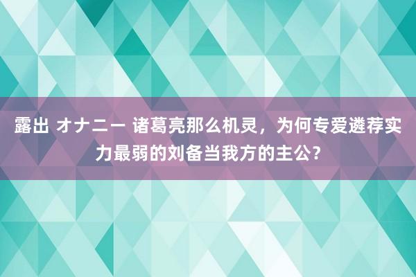 露出 オナニー 诸葛亮那么机灵，为何专爱遴荐实力最弱的刘备当我方的主公？