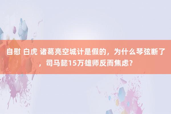 自慰 白虎 诸葛亮空城计是假的，为什么琴弦断了，司马懿15万雄师反而焦虑？