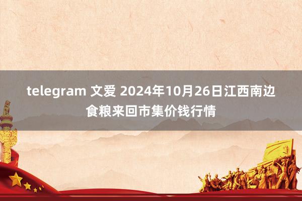 telegram 文爱 2024年10月26日江西南边食粮来回市集价钱行情