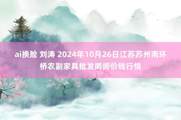 ai换脸 刘涛 2024年10月26日江苏苏州南环桥农副家具批发阛阓价钱行情