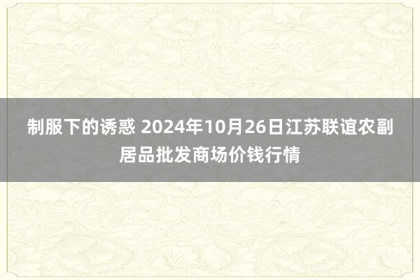 制服下的诱惑 2024年10月26日江苏联谊农副居品批发商场价钱行情