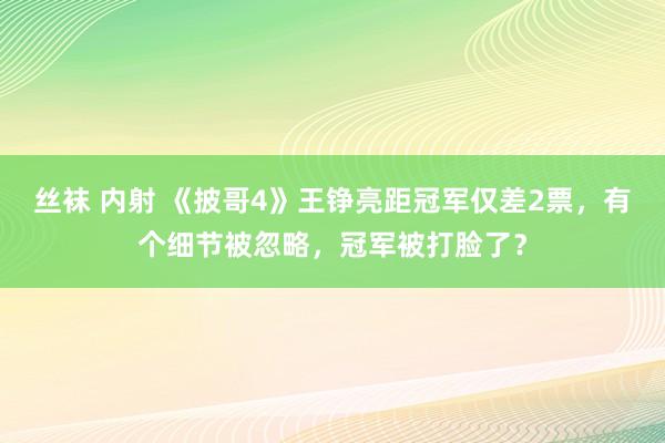 丝袜 内射 《披哥4》王铮亮距冠军仅差2票，有个细节被忽略，冠军被打脸了？