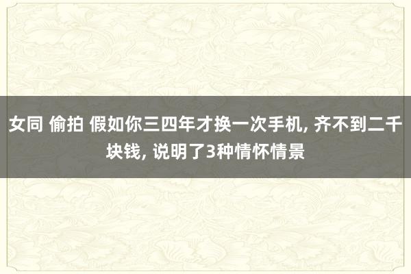 女同 偷拍 假如你三四年才换一次手机， 齐不到二千块钱， 说明了3种情怀情景