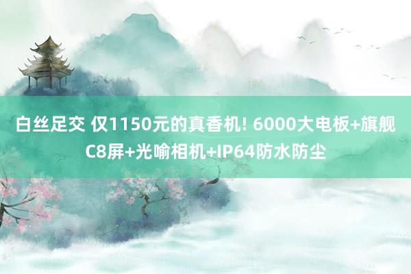 白丝足交 仅1150元的真香机! 6000大电板+旗舰C8屏+光喻相机+IP64防水防尘