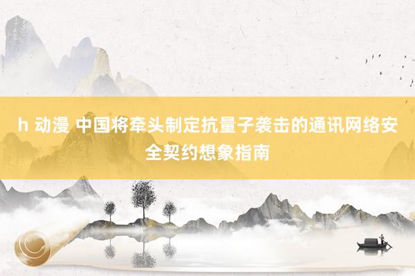 h 动漫 中国将牵头制定抗量子袭击的通讯网络安全契约想象指南