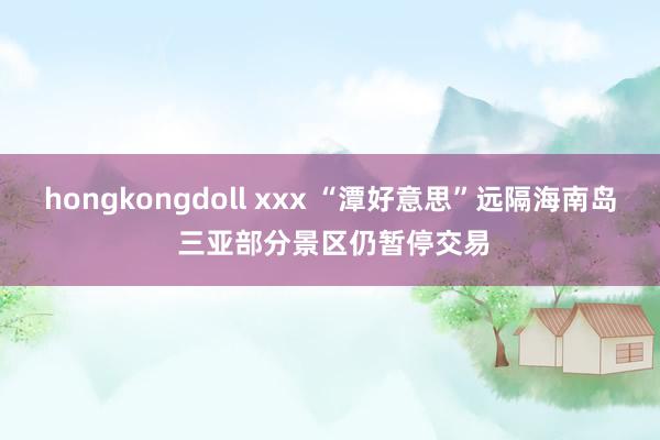 hongkongdoll xxx “潭好意思”远隔海南岛 三亚部分景区仍暂停交易