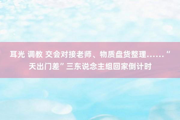 耳光 调教 交会对接老师、物质盘货整理……“天出门差”三东说念主组回家倒计时