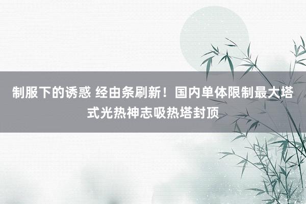 制服下的诱惑 经由条刷新！国内单体限制最大塔式光热神志吸热塔封顶