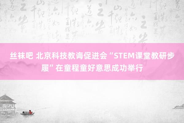 丝袜吧 北京科技教诲促进会“STEM课堂教研步履”在童程童好意思成功举行