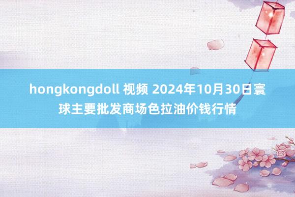 hongkongdoll 视频 2024年10月30日寰球主要批发商场色拉油价钱行情