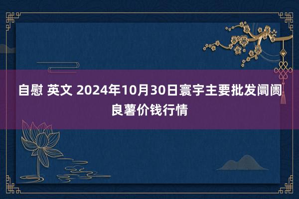 自慰 英文 2024年10月30日寰宇主要批发阛阓良薯价钱行情