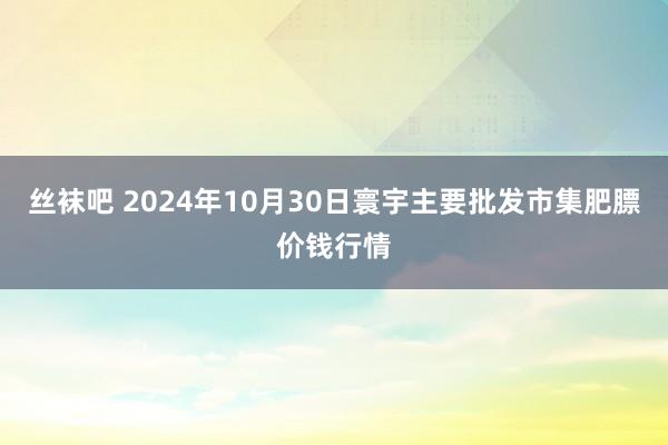 丝袜吧 2024年10月30日寰宇主要批发市集肥膘价钱行情