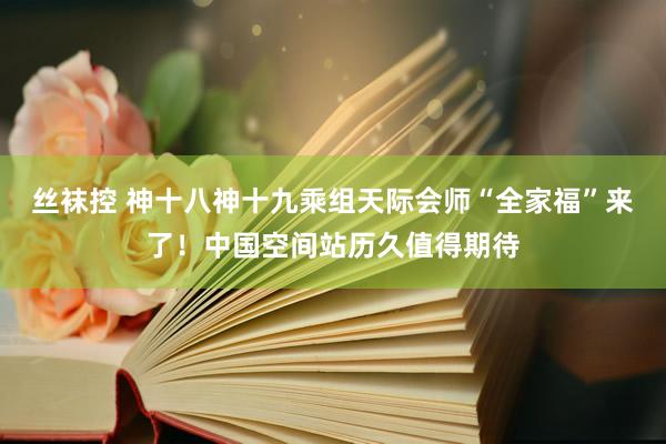 丝袜控 神十八神十九乘组天际会师“全家福”来了！中国空间站历久值得期待