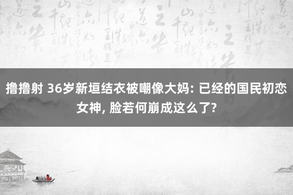 撸撸射 36岁新垣结衣被嘲像大妈: 已经的国民初恋女神， 脸若何崩成这么了?