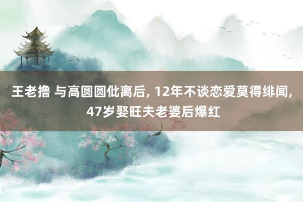 王老撸 与高圆圆仳离后， 12年不谈恋爱莫得绯闻， 47岁娶旺夫老婆后爆红