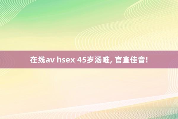 在线av hsex 45岁汤唯， 官宣佳音!