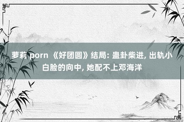 萝莉 porn 《好团圆》结局: 蛊卦柴进， 出轨小白脸的向中， 她配不上邓海洋