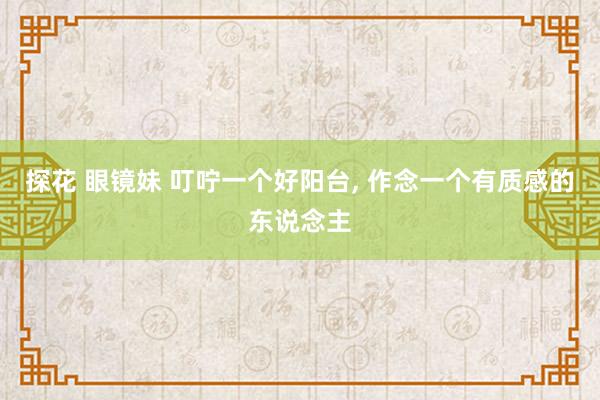 探花 眼镜妹 叮咛一个好阳台， 作念一个有质感的东说念主