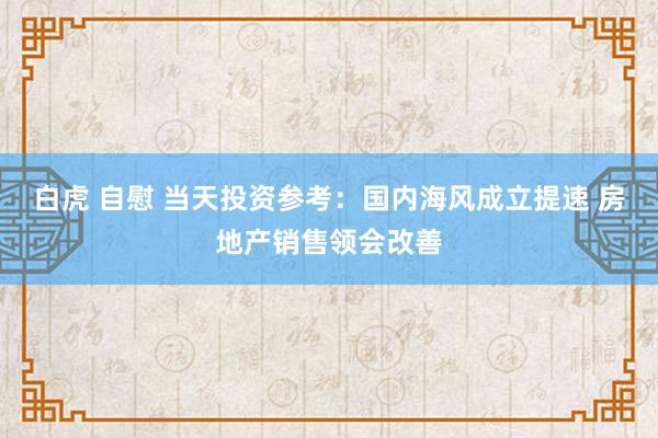 白虎 自慰 当天投资参考：国内海风成立提速 房地产销售领会改善