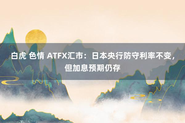 白虎 色情 ATFX汇市：日本央行防守利率不变，但加息预期仍存