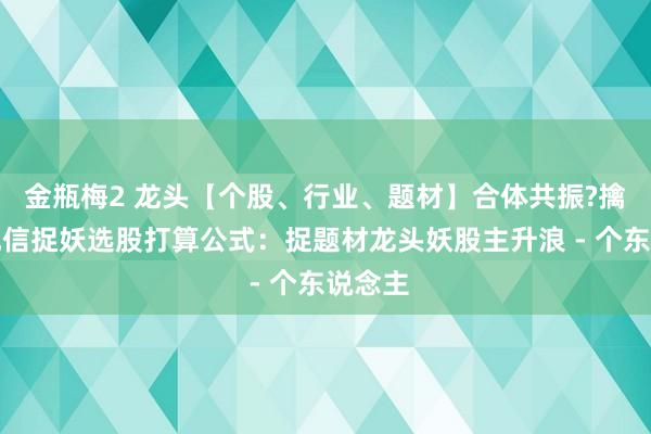 金瓶梅2 龙头【个股、行业、题材】合体共振?擒龙涌现信捉妖选股打算公式：捉题材龙头妖股主升浪 - 个东说念主