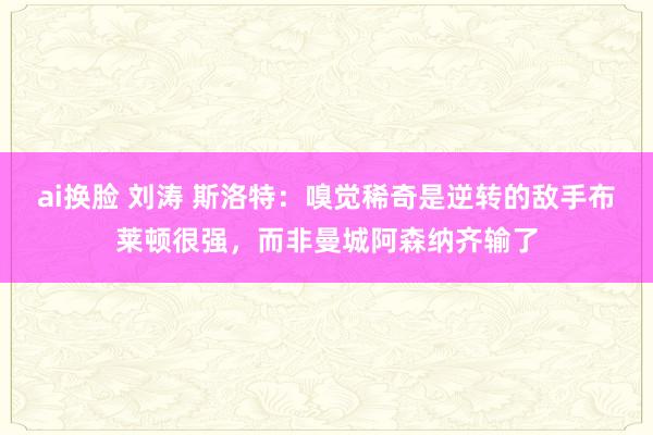 ai换脸 刘涛 斯洛特：嗅觉稀奇是逆转的敌手布莱顿很强，而非曼城阿森纳齐输了