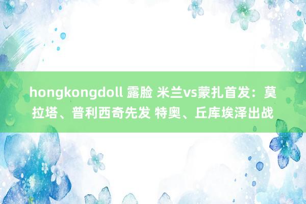 hongkongdoll 露脸 米兰vs蒙扎首发：莫拉塔、普利西奇先发 特奥、丘库埃泽出战