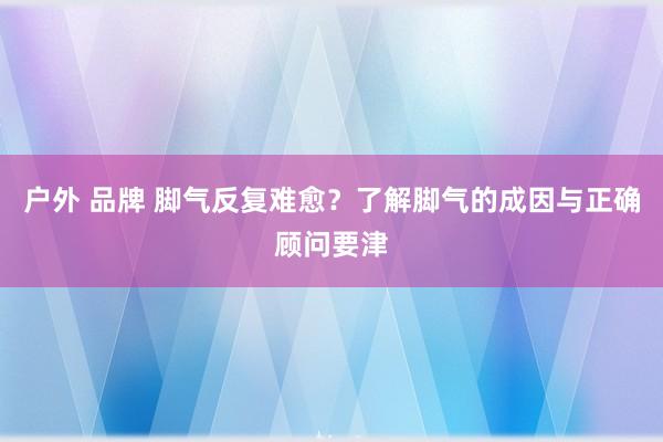 户外 品牌 脚气反复难愈？了解脚气的成因与正确顾问要津