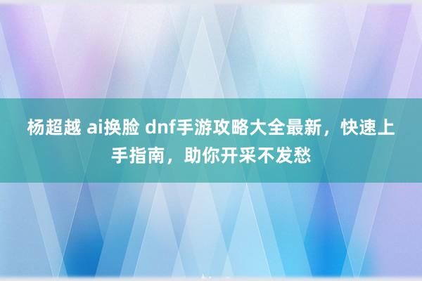 杨超越 ai换脸 dnf手游攻略大全最新，快速上手指南，助你开采不发愁