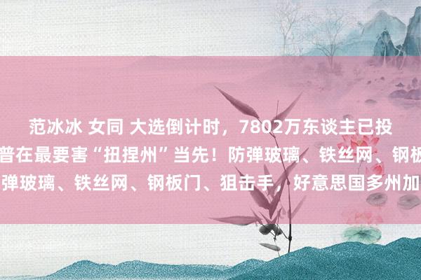 范冰冰 女同 大选倒计时，7802万东谈主已投票！49%比48%，特朗普在最要害“扭捏州”当先！防弹玻璃、铁丝网、钢板门、狙击手，好意思国多州加强安保