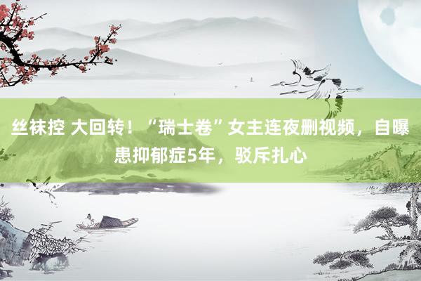 丝袜控 大回转！“瑞士卷”女主连夜删视频，自曝患抑郁症5年，驳斥扎心