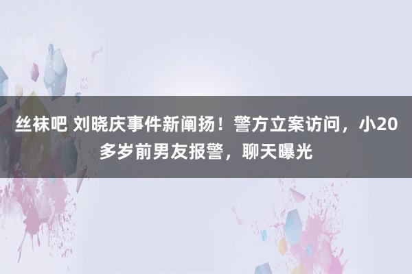 丝袜吧 刘晓庆事件新阐扬！警方立案访问，小20多岁前男友报警，聊天曝光