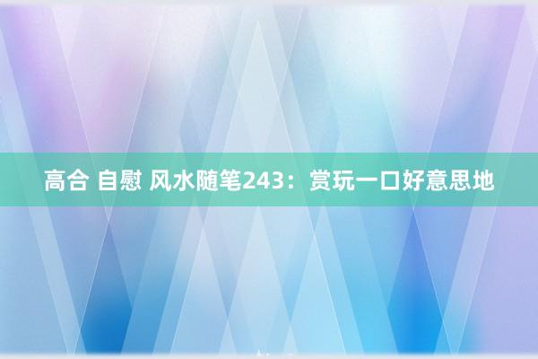 高合 自慰 风水随笔243：赏玩一口好意思地