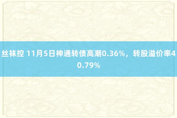 丝袜控 11月5日神通转债高潮0.36%，转股溢价率40.79%