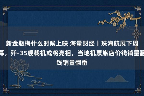 新金瓶梅什么时候上映 海量财经丨珠海航展下周开幕，歼-35舰载机或将亮相，当地机票旅店价钱销量翻番