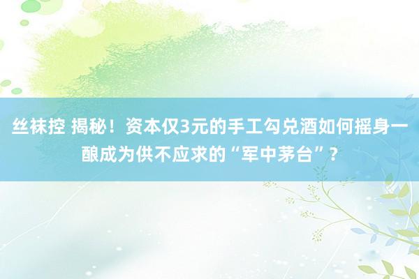 丝袜控 揭秘！资本仅3元的手工勾兑酒如何摇身一酿成为供不应求的“军中茅台”？