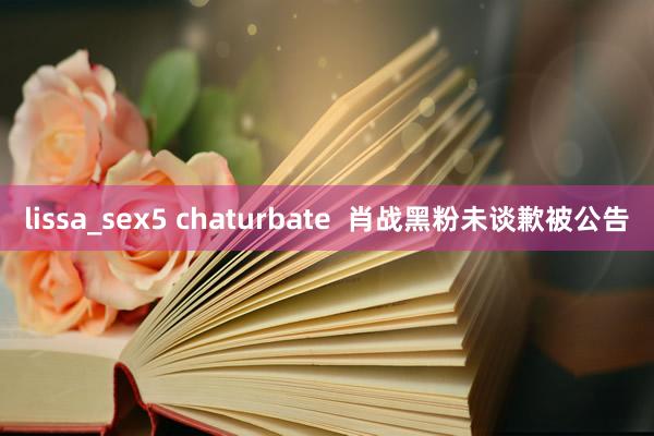 lissa_sex5 chaturbate  肖战黑粉未谈歉被公告