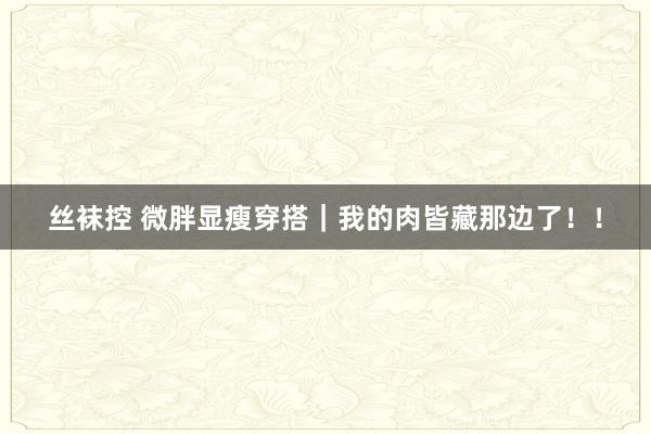 丝袜控 微胖显瘦穿搭｜我的肉皆藏那边了！！